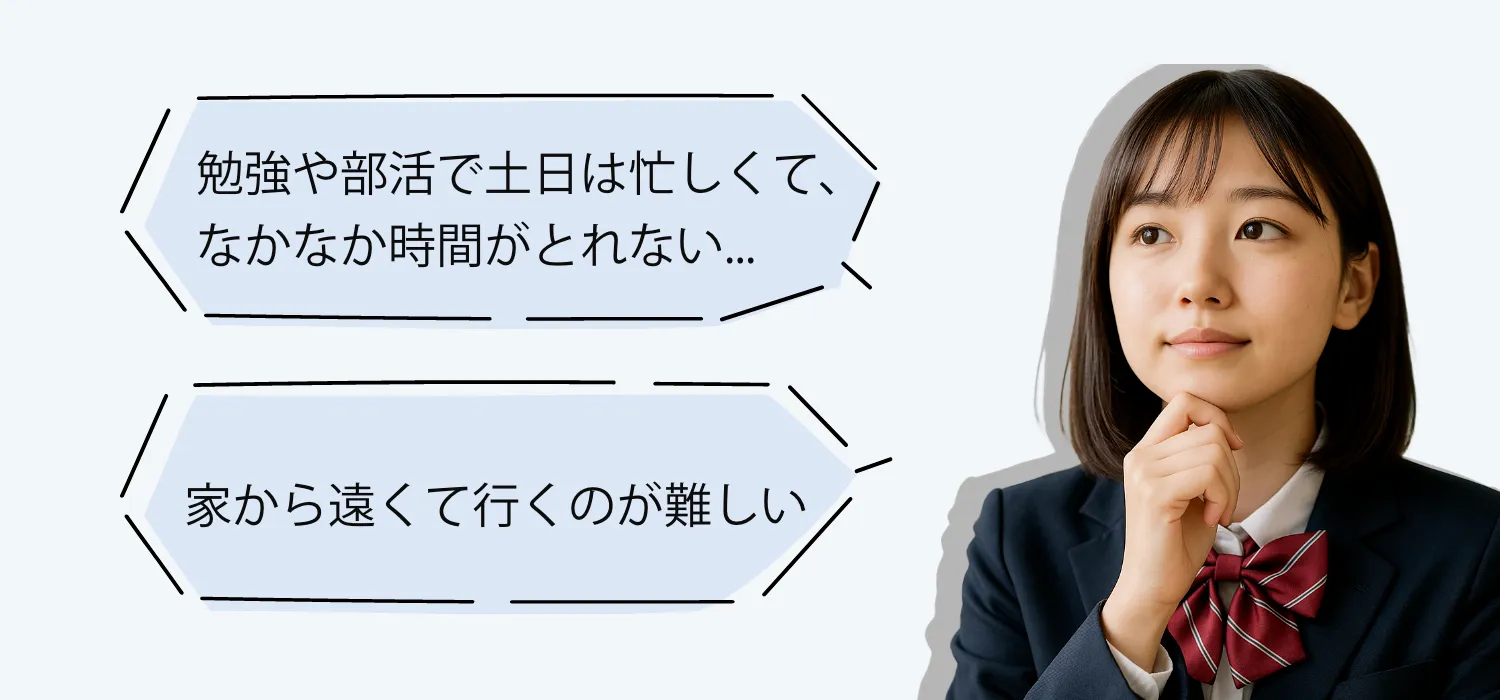 勉強や部活で土日が忙しくて、なかなか時間が取れない... 家から遠くて行くのが難しい